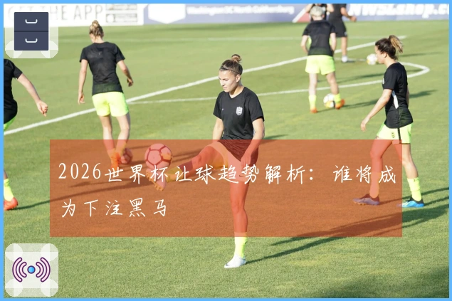 2026世界杯让球趋势解析：谁将成为下注黑马