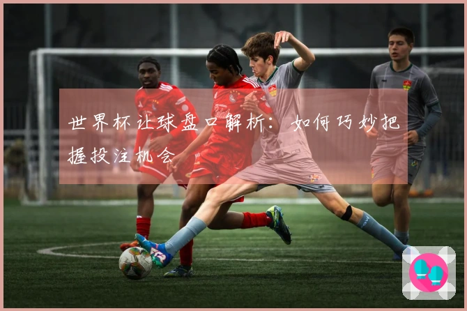 世界杯让球盘口解析：如何巧妙把握投注机会
