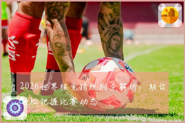2026世界杯竞猜规则全解析，助你轻松把握比赛动态